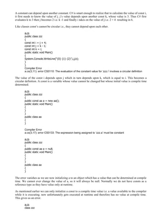 A constant can depend upon another constant. C# is smart enough to realize that to calculate the value of const i,
it first needs to know the value of j. j’s value depends upon another const k, whose value is 3. Thus C# first
evaluates k to 3 then j becomes 2 i.e. k -1 and finally i takes on the value of j i.e. 2 + 4 resulting in 6.
Like classes const’s cannot be circular i.e., they cannot depend upon each other.
a.cs
public class zzz
{
const int i = j + 4;
const int j = k - 1;
const int k = i;
public static void Main()
{
System.Console.WriteLine(“{0} {1} {2}”,i,j,k);
}
}
Compiler Error
a.cs(3,11): error CS0110: The evaluation of the constant value for ‘zzz.i’ involves a circular definition
The value of the const i depends upon j which in turn depends upon k, which is equal to i. This becomes a
circular definition. A const is a variable whose value cannot be changed but whose initial value is compile time
determined.
a.cs
public class zzz
{
public const aa a = new aa();
public static void Main()
{
}
}
public class aa
{
}
Compiler Error
a.cs(3,17): error CS0133: The expression being assigned to ‘zzz.a’ must be constant
a.cs
public class zzz
{
public const aa a = null;
public static void Main()
{
}
}
public class aa
{
}
The error vanishes as we are now initializing a to an object which has a value that can be determined at compile
time. We cannot ever change the value of a, so it will always be null. Normally we do not have consts as a
reference type as they have value only at runtime.
As mentioned earlier we can only initialize a const to a compile time value i.e. a value available to the compiler
while it is executing. new unfortunately gets executed at runtime and therefore has no value at compile time.
This gives us an error.
a.cs
class zzz
 
