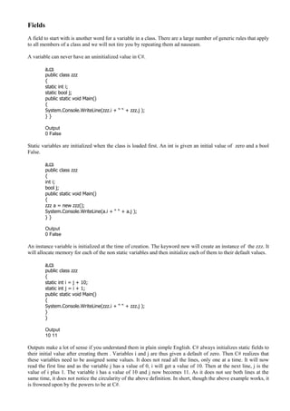 Fields
A field to start with is another word for a variable in a class. There are a large number of generic rules that apply
to all members of a class and we will not tire you by repeating them ad nauseam.
A variable can never have an uninitialized value in C#.
a.cs
public class zzz
{
static int i;
static bool j;
public static void Main()
{
System.Console.WriteLine(zzz.i + “ “ + zzz.j );
} }
Output
0 False
Static variables are initialized when the class is loaded first. An int is given an initial value of zero and a bool
False.
a.cs
public class zzz
{
int i;
bool j;
public static void Main()
{
zzz a = new zzz();
System.Console.WriteLine(a.i + “ “ + a.j );
} }
Output
0 False
An instance variable is initialized at the time of creation. The keyword new will create an instance of the zzz. It
will allocate memory for each of the non static variables and then initialize each of them to their default values.
a.cs
public class zzz
{
static int i = j + 10;
static int j = i + 1;
public static void Main()
{
System.Console.WriteLine(zzz.i + “ “ + zzz.j );
}
}
Output
10 11
Outputs make a lot of sense if you understand them in plain simple English. C# always initializes static fields to
their initial value after creating them . Variables i and j are thus given a default of zero. Then C# realizes that
these variables need to be assigned some values. It does not read all the lines, only one at a time. It will now
read the first line and as the variable j has a value of 0, i will get a value of 10. Then at the next line, j is the
value of i plus 1. The variable i has a value of 10 and j now becomes 11. As it does not see both lines at the
same time, it does not notice the circularity of the above definition. In short, though the above example works, it
is frowned upon by the powers to be at C#.
 