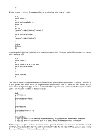 }
Unlike a const, a readonly field does not have to be initialized at the time of creation.
a.cs
public class zzz
{
public static readonly int i ;
static zzz()
{
i = 20;
System.Console.WriteLine(“In Const”);
}
public static void Main()
{
System.Console.WriteLine(i);
}
}
Output
In Const
20
A static readonly field can be initialized in a static constructor also. This is the major difference between a const
and a readonly field.
a.cs
public class zzz
{
public readonly aa a = new aa();
public static void Main()
{
}
}
public class aa
{
}
The same example which gave an error with const does not give an error with readonly. To sum up a readonly is
a more generic const and it makes our programs more readable as we refer to a name and not a number. Is 100
more intuitive or priceofcopper easier to understand? The compiler would for reasons of efficiency convert all
const’s and readonly variables to the actual values.
a.cs
public class zzz
{
public static void Main()
{
}
}
public class aa
{
public int readonly i = 10;
}
Compiler Error
a.cs(9,12): error CS1585: Member modifier ‘readonly’ must precede the member type and name
a.cs(9,23): error CS1519: Invalid token ‘=’ in class, struct, or interface member declaration
Wherever you can place multiple modifiers, remind yourself that there are rules that decide the order of
modifiers, which comes first. Here the readonly modifier precedes the data type int. Once again, no great cosmic
law responsible, just a rule that must be remembered.
 