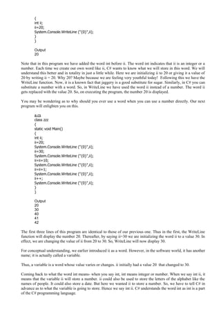 {
int ii;
ii=20;
System.Console.WriteLine ("{0}",ii);
}
}
Output
20
Note that in this program we have added the word int before ii. The word int indicates that ii is an integer or a
number. Each time we create our own word like ii, C# wants to know what we will store in this word. We will
understand this better and in totality in just a little while. Here we are initializing ii to 20 or giving it a value of
20 by writing ii = 20. Why 20? Maybe because we are feeling very youthful today! Following this we have the
WriteLine function. Now, it is a known fact that jaggery is a good substitute for sugar. Similarly, in C# you can
substitute a number with a word. So, in WriteLine we have used the word ii instead of a number. The word ii
gets replaced with the value 20. So, on executing the program, the number 20 is displayed.
You may be wondering as to why should you ever use a word when you can use a number directly. Our next
program will enlighten you on this.
a.cs
class zzz
{
static void Main()
{
int ii;
ii=20;
System.Console.WriteLine ("{0}",ii);
ii=30;
System.Console.WriteLine ("{0}",ii);
ii=ii+10;
System.Console.WriteLine ("{0}",ii);
ii=ii+1;
System.Console.WriteLine ("{0}",ii);
ii++;
System.Console.WriteLine ("{0}",ii);
}
}
Output
20
30
40
41
42
The first three lines of this program are identical to those of our previous one. Thus in the first, the WriteLine
function will display the number 20. Thereafter, by saying ii=30 we are initializing the word ii to a value 30. In
effect, we are changing the value of ii from 20 to 30. So, WriteLine will now display 30.
For conceptual understanding, we earlier introduced ii as a word. However, in the software world, it has another
name; it is actually called a variable.
Thus, a variable is a word whose value varies or changes. ii initially had a value 20 that changed to 30.
Coming back to what the word int means- when you say int, int means integer or number. When we say int ii, it
means that the variable ii will store a number. ii could also be used to store the letters of the alphabet like the
names of people. It could also store a date. But here we wanted ii to store a number. So, we have to tell C# in
advance as to what the variable is going to store. Hence we say int ii. C# understands the word int as int is a part
of the C# programming language.
 