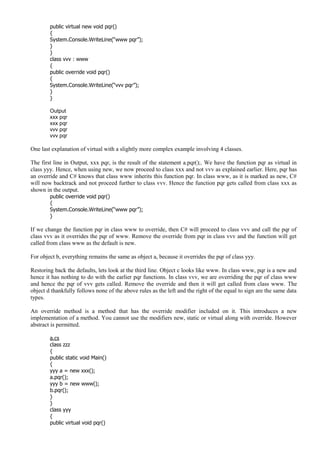 public virtual new void pqr()
{
System.Console.WriteLine(“www pqr”);
}
}
class vvv : www
{
public override void pqr()
{
System.Console.WriteLine(“vvv pqr”);
}
}
Output
xxx pqr
xxx pqr
vvv pqr
vvv pqr
One last explanation of virtual with a slightly more complex example involving 4 classes.
The first line in Output, xxx pqr, is the result of the statement a.pqr();. We have the function pqr as virtual in
class yyy. Hence, when using new, we now proceed to class xxx and not vvv as explained earlier. Here, pqr has
an override and C# knows that class www inherits this function pqr. In class www, as it is marked as new, C#
will now backtrack and not proceed further to class vvv. Hence the function pqr gets called from class xxx as
shown in the output.
public override void pqr()
{
System.Console.WriteLine(“www pqr”);
}
If we change the function pqr in class www to override, then C# will proceed to class vvv and call the pqr of
class vvv as it overrides the pqr of www. Remove the override from pqr in class vvv and the function will get
called from class www as the default is new.
For object b, everything remains the same as object a, because it overrides the pqr of class yyy.
Restoring back the defaults, lets look at the third line. Object c looks like www. In class www, pqr is a new and
hence it has nothing to do with the earlier pqr functions. In class vvv, we are overriding the pqr of class www
and hence the pqr of vvv gets called. Remove the override and then it will get called from class www. The
object d thankfully follows none of the above rules as the left and the right of the equal to sign are the same data
types.
An override method is a method that has the override modifier included on it. This introduces a new
implementation of a method. You cannot use the modifiers new, static or virtual along with override. However
abstract is permitted.
a.cs
class zzz
{
public static void Main()
{
yyy a = new xxx();
a.pqr();
yyy b = new www();
b.pqr();
}
}
class yyy
{
public virtual void pqr()
 