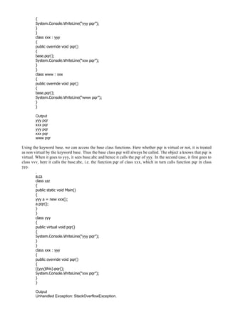 {
System.Console.WriteLine(“yyy pqr”);
}
}
class xxx : yyy
{
public override void pqr()
{
base.pqr();
System.Console.WriteLine(“xxx pqr”);
}
}
class www : xxx
{
public override void pqr()
{
base.pqr();
System.Console.WriteLine(“www pqr”);
}
}
Output
yyy pqr
xxx pqr
yyy pqr
xxx pqr
www pqr
Using the keyword base, we can access the base class functions. Here whether pqr is virtual or not, it is treated
as non virtual by the keyword base. Thus the base class pqr will always be called. The object a knows that pqr is
virtual. When it goes to yyy, it sees base.abc and hence it calls the pqr of yyy. In the second case, it first goes to
class vvv, here it calls the base.abc, i.e. the function pqr of class xxx, which in turn calls function pqr in class
yyy.
a.cs
class zzz
{
public static void Main()
{
yyy a = new xxx();
a.pqr();
}
}
class yyy
{
public virtual void pqr()
{
System.Console.WriteLine(“yyy pqr”);
}
}
class xxx : yyy
{
public override void pqr()
{
((yyy)this).pqr();
System.Console.WriteLine(“xxx pqr”);
}
}
Output
Unhandled Exception: StackOverflowException.
 