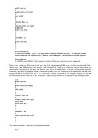 public class zzz
{
public static void Main()
{
new bbb();
}
}
abstract class aaa
{
abstract public void pqr();
public int i;
public void abc()
{
}
}
class bbb : aaa
{
public void pqr()
{
}
}
Compiler Warning
a.cs(18,13): warning CS0114: ‘bbb.pqr()’ hides inherited member ‘aaa.pqr()’. To make the current
method override that implementation, add the override keyword. Otherwise add the new keyword.
Compiler Error
a.cs(16,7): error CS0534: ‘bbb’ does not implement inherited abstract member ‘aaa.pqr()’
Now we are really lost. The error clearly says that both classes aaa and bbb have a similar function called pqr.
Whenever a class (bbb) derives from another class (aaa) and they both have a function with the same name, an
error results. The only way out is for the derived class bbb to explicitly add a keyword override to the function
definition. This tells the compiler that we know that the base class has a function of the same name and we want
the pqr of bbb to be called, not aaa’s . It is more of a caution exercised by the compiler so that you do not
inadvertently override functions of the base class. C# has a large number of such cautions that make you think.
a.cs
public class zzz
{
public static void Main()
{
new bbb();
}
}
abstract class aaa
{
abstract public void pqr();
public int i;
public void abc()
{
}
}
class bbb : aaa
{
public override void pqr()
{
}
}
The warning vanishes after using the keyword override.
a.cs
 