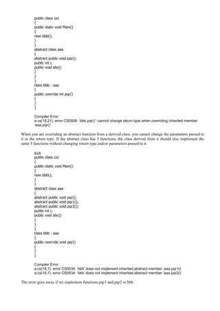 public class zzz
{
public static void Main()
{
new bbb();
}
}
abstract class aaa
{
abstract public void pqr();
public int i;
public void abc()
{
}
}
class bbb : aaa
{
public override int pqr()
{
}
}
Compiler Error
a.cs(18,21): error CS0508: ‘bbb.pqr()’: cannot change return type when overriding inherited member
‘aaa.pqr()’
When you are overriding an abstract function from a derived class, you cannot change the parameters passed to
it or the return type. If the abstract class has 5 functions, the class derived from it should also implement the
same 5 functions without changing return type and/or parameters passed to it.
a.cs
public class zzz
{
public static void Main()
{
new bbb();
}
}
abstract class aaa
{
abstract public void pqr();
abstract public void pqr1();
abstract public void pqr2();
public int i;
public void abc()
{
}
}
class bbb : aaa
{
public override void pqr()
{
}
}
Compiler Error
a.cs(18,7): error CS0534: ‘bbb’ does not implement inherited abstract member ‘aaa.pqr1()’
a.cs(18,7): error CS0534: ‘bbb’ does not implement inherited abstract member ‘aaa.pqr2()’
The error goes away if we implement functions pqr1 and pqr2 in bbb.
 