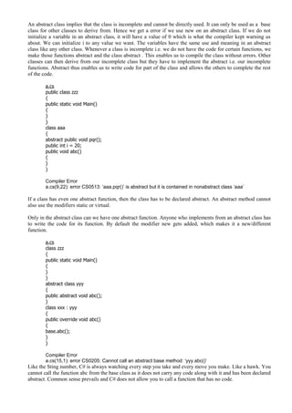 An abstract class implies that the class is incomplete and cannot be directly used. It can only be used as a base
class for other classes to derive from. Hence we get a error if we use new on an abstract class. If we do not
initialize a variable in an abstract class, it will have a value of 0 which is what the compiler kept warning us
about. We can initialize i to any value we want. The variables have the same use and meaning in an abstract
class like any other class. Whenever a class is incomplete i.e. we do not have the code for certain functions, we
make those functions abstract and the class abstract . This enables us to compile the class without errors. Other
classes can then derive from our incomplete class but they have to implement the abstract i.e. our incomplete
functions. Abstract thus enables us to write code for part of the class and allows the others to complete the rest
of the code.
a.cs
public class zzz
{
public static void Main()
{
}
}
class aaa
{
abstract public void pqr();
public int i = 20;
public void abc()
{
}
}
Compiler Error
a.cs(9,22): error CS0513: ‘aaa.pqr()’ is abstract but it is contained in nonabstract class ‘aaa’
If a class has even one abstract function, then the class has to be declared abstract. An abstract method cannot
also use the modifiers static or virtual.
Only in the abstract class can we have one abstract function. Anyone who implements from an abstract class has
to write the code for its function. By default the modifier new gets added, which makes it a new/different
function.
a.cs
class zzz
{
public static void Main()
{
}
}
abstract class yyy
{
public abstract void abc();
}
class xxx : yyy
{
public override void abc()
{
base.abc();
}
}
Compiler Error
a.cs(15,1): error CS0205: Cannot call an abstract base method: ‘yyy.abc()’
Like the Sting number, C# is always watching every step you take and every move you make. Like a hawk. You
cannot call the function abc from the base class as it does not carry any code along with it and has been declared
abstract. Common sense prevails and C# does not allow you to call a function that has no code.
 