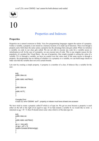a.cs(7,23): error CS0502: 'aaa' cannot be both abstract and sealed
10
Properties and Indexers
Properties
Properties are a natural extension to fields. Very few programming languages support the notion of a property.
Unlike a variable, a property is not stored in a memory location. It is made up of functions. Thus even though a
property and a field share the same syntax a property has the advantage that code gets called. When we initialize
a variable, no code in our class gets called. We are not able to execute any code for a variable access or
initialization at all. In the case of a property, we can execute tons of code. This is one singular reason for the
popularity of a product like Visual Basic - the use of properties. One simple example is setting the value of a
variable. If it is through a variable, we have no control over the value used. If the same access is through a
property, the programmer has no inkling of whether it is a property or a variable, we can build range checks to
make sure that the variable does not cross certain bounds.
Lets start by creating a simple property. A property is a member of a class. It behaves like a variable for the
user.
a.cs
public class zzz
{
public static void Main()
{
}
}
public class aa
{
public int ff {
}
}
Compiler Error
a.cs(9,12): error CS0548: ‘aa.ff’ : property or indexer must have at least one accessor
We have tried to create a property called ff which is of type int. We get an error because a property is used
either on the left or the right of an equal to sign. If we had created a variable ff, we would like to write a
statement as gg = ff + 9. Here ff should return some value which is of the data type int.
a.cs
public class zzz
{
public static void Main()
{
aa a = new aa();
int gg = a.ff + 9;
System.Console.WriteLine(gg);
}
}
 