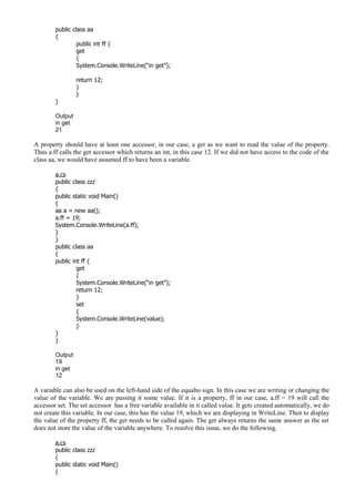 public class aa
{
public int ff {
get
{
System.Console.WriteLine(“in get”);
return 12;
}
}
}
Output
in get
21
A property should have at least one accessor, in our case, a get as we want to read the value of the property.
Thus a.ff calls the get accessor which returns an int, in this case 12. If we did not have access to the code of the
class aa, we would have assumed ff to have been a variable.
a.cs
public class zzz
{
public static void Main()
{
aa a = new aa();
a.ff = 19;
System.Console.WriteLine(a.ff);
}
}
public class aa
{
public int ff {
get
{
System.Console.WriteLine(“in get”);
return 12;
}
set
{
System.Console.WriteLine(value);
}
}
}
Output
19
in get
12
A variable can also be used on the left-hand side of the equalto sign. In this case we are writing or changing the
value of the variable. We are passing it some value. If it is a property, ff in our case, a.ff = 19 will call the
accessor set. The set accessor has a free variable available in it called value. It gets created automatically, we do
not create this variable. In our case, this has the value 19, which we are displaying in WriteLine. Then to display
the value of the property ff, the get needs to be called again. The get always returns the same answer as the set
does not store the value of the variable anywhere. To resolve this issue, we do the following.
a.cs
public class zzz
{
public static void Main()
{
 