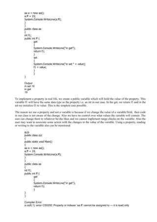 aa a = new aa();
a.ff = 19;
System.Console.WriteLine(a.ff);
}
}
public class aa
{
int f1;
public int ff {
get
{
System.Console.WriteLine(“in get”);
return f1;
}
set
{
System.Console.WriteLine(“in set “ + value);
f1 = value;
}
}
}
Output
in set 19
in get
19
To implement a property in real life, we create a public variable which will hold the value of the property. This
variable f1 will have the same data type as the property i.e. an int in our case. In the get, we return f1 and in the
set we initialize f1 to value. This is the simplest case possible.
The reason we use a property and not a variable is because if we change the value of a variable/field, then code
in our class is not aware of the change. Also we have no control over what values the variable will contain. The
user can change them to whatever he/she likes and we cannot implement range checks on the variable. Also the
user may want to associate some action with the changes in the value of the variable. Using a property, reading
or writing to the variable also can be monitored.
a.cs
public class zzz
{
public static void Main()
{
aa a = new aa();
a.ff = 19;
System.Console.WriteLine(a.ff);
}
}
public class aa
{
int f1;
public int ff {
get
{
System.Console.WriteLine(“in get”);
return f1;
}
}
}
Compiler Error
a.cs(6,1): error CS0200: Property or indexer ‘aa.ff’ cannot be assigned to — it is read only
 