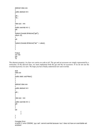 abstract class xxx
{
public abstract int i
{
get ;
set ;
}
}
class yyy : xxx
{
public override int i {
get
{
System.Console.WriteLine(“get”);
return 10;
}
set
{
System.Console.WriteLine(“set “ + value);
}
}
}
Output
set 100
get
10
The abstract property i in class xxx carries no code at all. The get and set accessors are simply represented by a
semicolon. In the derived class, we must implement both the get and the set accessors. If we do not use the
override keyword, it is new. We hope you have finally understood new and override.
a.cs
class zzz
{
public static void Main()
{
}
}
abstract class xxx
{
public abstract int i
{
get ;
}
}
class yyy : xxx
{
public override int i {
get
{
}
set
{
}
}
}
Compiler Error
a.cs(20,1): error CS0546: ‘yyy.i.set’: cannot override because ‘xxx.i’ does not have an overridable set
accessor
 
