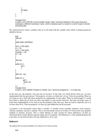 {
int value;
}
}
}
Compiler Error
a.cs(9,6): error CS0136: A local variable named ‘value’ cannot be declared in this scope because it
would give a different meaning to ‘value’, which is already used in a ‘parent or current’ scope to denote
something else
We cannot however create a variable value as it will clash with the variable value which is already present by
default in the set.
a.cs
class zzz
{
public static void Main()
{
yyy a = new yyy();
a.i = 10;
xxx b = new xxx();
((yyy)b).i = 20;
b.i = 10;
}
}
class yyy
{
public int i {
set {
}
}
}
class xxx : yyy
{
public int i {
get {
return 10;
}
} }
Compiler Error
a.cs(9,1): error CS0200: Property or indexer ‘xxx.i’ cannot be assigned to — it is read only
In the class yyy, the property i has only the set accessor. In the class xxx which derives from yyy, we have
implemented only the get accessor. The property i in class xxx hides the i of yyy. They do not add up. What we
are trying to say is that both these properties are independent of each other. What we had thought C# would
have done is, taken the set from one class and added it to the second. However, that does not make sense. It
treats them independently. If we want to use the property of the class yyy, then we need to explicitly cast it as
we have done for b. Thus the property i of class yyy gets hidden but can be accessed.
A property is not necessarily slower than a variable. A variable access normally initializes some memory,
whereas a property executes a method. This is not necessarily slower as at times, C# will rewrite your property
methods to memory accesses. This is called inlining of code. Except for minor differences, all that we
mentioned about virtual, abstract and new apply also to a property. The difference is, if the original property has
a get and a set, the derived class will only implement a set or a get.
Indexers
An indexer lets us access members of a class as if it were an array.
a.cs
 