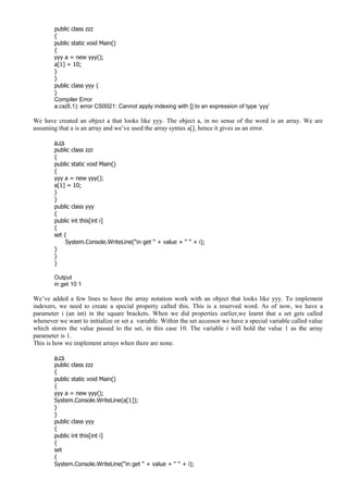 public class zzz
{
public static void Main()
{
yyy a = new yyy();
a[1] = 10;
}
}
public class yyy {
}
Compiler Error
a.cs(6,1): error CS0021: Cannot apply indexing with [] to an expression of type ‘yyy’
We have created an object a that looks like yyy. The object a, in no sense of the word is an array. We are
assuming that a is an array and we’ve used the array syntax a[], hence it gives us an error.
a.cs
public class zzz
{
public static void Main()
{
yyy a = new yyy();
a[1] = 10;
}
}
public class yyy
{
public int this[int i]
{
set {
System.Console.WriteLine(“in get “ + value + “ “ + i);
}
}
}
Output
in get 10 1
We’ve added a few lines to have the array notation work with an object that looks like yyy. To implement
indexers, we need to create a special property called this. This is a reserved word. As of now, we have a
parameter i (an int) in the square brackets. When we did properties earlier,we learnt that a set gets called
whenever we want to initialize or set a variable. Within the set accessor we have a special variable called value
which stores the value passed to the set, in this case 10. The variable i will hold the value 1 as the array
parameter is 1.
This is how we implement arrays when there are none.
a.cs
public class zzz
{
public static void Main()
{
yyy a = new yyy();
System.Console.WriteLine(a[1]);
}
}
public class yyy
{
public int this[int i]
{
set
{
System.Console.WriteLine(“in get “ + value + “ “ + i);
 