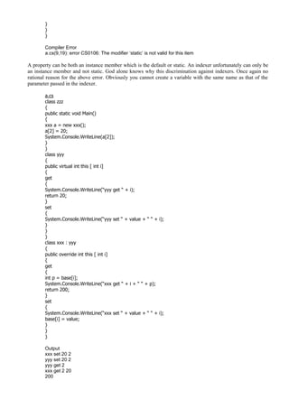 }
}
}
Compiler Error
a.cs(9,19): error CS0106: The modifier ‘static’ is not valid for this item
A property can be both an instance member which is the default or static. An indexer unfortunately can only be
an instance member and not static. God alone knows why this discrimination against indexers. Once again no
rational reason for the above error. Obviously you cannot create a variable with the same name as that of the
parameter passed in the indexer.
a.cs
class zzz
{
public static void Main()
{
xxx a = new xxx();
a[2] = 20;
System.Console.WriteLine(a[2]);
}
}
class yyy
{
public virtual int this [ int i]
{
get
{
System.Console.WriteLine(“yyy get “ + i);
return 20;
}
set
{
System.Console.WriteLine(“yyy set “ + value + “ “ + i);
}
}
}
class xxx : yyy
{
public override int this [ int i]
{
get
{
int p = base[i];
System.Console.WriteLine(“xxx get “ + i + “ “ + p);
return 200;
}
set
{
System.Console.WriteLine(“xxx set “ + value + “ “ + i);
base[i] = value;
}
}
}
Output
xxx set 20 2
yyy set 20 2
yyy get 2
xxx get 2 20
200
 