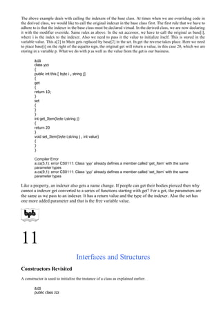 The above example deals with calling the indexers of the base class. At times when we are overriding code in
the derived class, we would like to call the original indexer in the base class first. The first rule that we have to
adhere to is that the indexer in the base class must be declared virtual. In the derived class, we are now declaring
it with the modifier override. Same rules as above. In the set accessor, we have to call the original as base[i],
where i is the index to the indexer. Also we need to pass it the value to initialize itself. This is stored in the
variable value. This a[2] in Main gets replaced by base[2] in the set. In get the reverse takes place. Here we need
to place base[i] on the right of the equalto sign, the original get will return a value, in this case 20, which we are
storing in a variable p. What we do with p as well as the value from the get is our business.
a.cs
class yyy
{
public int this [ byte i , string j]
{
get
{
return 10;
}
set
{
}
}
int get_Item(byte i,string j)
{
return 20
}
void set_Item(byte i,string j , int value)
{
}
}
Compiler Error
a.cs(5,1): error CS0111: Class ‘yyy’ already defines a member called ‘get_Item’ with the same
parameter types
a.cs(9,1): error CS0111: Class ‘yyy’ already defines a member called ‘set_Item’ with the same
parameter types
Like a property, an indexer also gets a name change. If people can get their bodies pierced then why
cannot a indexer get converted to a series of functions starting with get? For a get, the parameters are
the same as we pass to an indexer. It has a return value and the type of the indexer. Also the set has
one more added parameter and that is the free variable value.
11
Interfaces and Structures
Constructors Revisited
A constructor is used to initialize the instance of a class as explained earlier.
a.cs
public class zzz
 