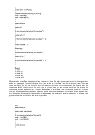 {
public static void Main()
{
System.Console.WriteLine("in main");
bb a = new bb();
bb b = new bb(10);
}
}
public class aa
{
public aa()
{
System.Console.WriteLine("in const aa");
}
public aa(int i)
{
System.Console.WriteLine("in const aa" + i);
}
}
public class bb : aa
{
public bb()
{
System.Console.WriteLine("in const bb");
}
public bb(int i)
{
System.Console.WriteLine("in const bb" + i);
}
}
Output
in main
in const aa
in const bb
in const aa
in const bb10
Class aa is the base class. It consists of two constructors. One that takes no parameters and the other that takes
an int as a parameter. Class bb is derived from class aa, i.e. aa is the base class, bb the derived class. When we
create an object like bb, the compiler does not execute the code for the constructor but instead asks the
constructor which constructor of the base class to execute first. As we haven't stated this, by default, the
constructor with no parameters get executed. Remember it is the base class constructor which gets executed
first and the derived class constructor specifies which base class constructor to call first. In the second case,
even though we are calling the constructor with a parameter, the constructor with no parameters in the base class
gets called and not the one with one int as a parameter.
a.cs
public class zzz
{
public static void Main()
{
System.Console.WriteLine("in main");
bb a = new bb();
bb b = new bb(10);
}
}
public class aa
{
 