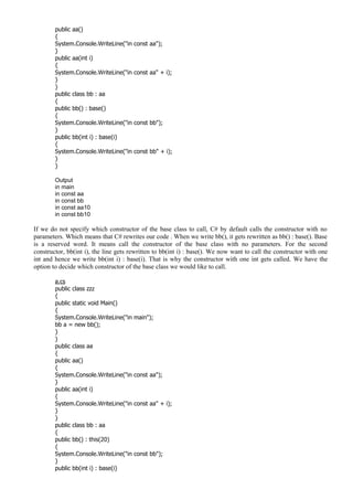 public aa()
{
System.Console.WriteLine("in const aa");
}
public aa(int i)
{
System.Console.WriteLine("in const aa" + i);
}
}
public class bb : aa
{
public bb() : base()
{
System.Console.WriteLine("in const bb");
}
public bb(int i) : base(i)
{
System.Console.WriteLine("in const bb" + i);
}
}
Output
in main
in const aa
in const bb
in const aa10
in const bb10
If we do not specify which constructor of the base class to call, C# by default calls the constructor with no
parameters. Which means that C# rewrites our code . When we write bb(), it gets rewritten as bb() : base(). Base
is a reserved word. It means call the constructor of the base class with no parameters. For the second
constructor, bb(int i), the line gets rewritten to bb(int i) : base(). We now want to call the constructor with one
int and hence we write bb(int i) : base(i). That is why the constructor with one int gets called. We have the
option to decide which constructor of the base class we would like to call.
a.cs
public class zzz
{
public static void Main()
{
System.Console.WriteLine("in main");
bb a = new bb();
}
}
public class aa
{
public aa()
{
System.Console.WriteLine("in const aa");
}
public aa(int i)
{
System.Console.WriteLine("in const aa" + i);
}
}
public class bb : aa
{
public bb() : this(20)
{
System.Console.WriteLine("in const bb");
}
public bb(int i) : base(i)
 