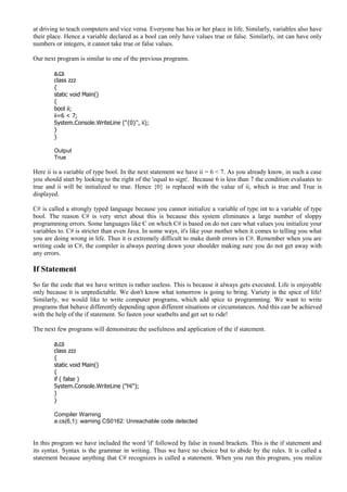 at driving to teach computers and vice versa. Everyone has his or her place in life. Similarly, variables also have
their place. Hence a variable declared as a bool can only have values true or false. Similarly, int can have only
numbers or integers, it cannot take true or false values.
Our next program is similar to one of the previous programs.
a.cs
class zzz
{
static void Main()
{
bool ii;
ii=6 < 7;
System.Console.WriteLine ("{0}", ii);
}
}
Output
True
Here ii is a variable of type bool. In the next statement we have ii = 6 < 7. As you already know, in such a case
you should start by looking to the right of the 'equal to sign'. Because 6 is less than 7 the condition evaluates to
true and ii will be initialized to true. Hence {0} is replaced with the value of ii, which is true and True is
displayed.
C# is called a strongly typed language because you cannot initialize a variable of type int to a variable of type
bool. The reason C# is very strict about this is because this system eliminates a large number of sloppy
programming errors. Some languages like C on which C# is based on do not care what values you initialize your
variables to. C# is stricter than even Java. In some ways, it's like your mother when it comes to telling you what
you are doing wrong in life. Thus it is extremely difficult to make dumb errors in C#. Remember when you are
writing code in C#, the compiler is always peering down your shoulder making sure you do not get away with
any errors.
If Statement
So far the code that we have written is rather useless. This is because it always gets executed. Life is enjoyable
only because it is unpredictable. We don't know what tomorrow is going to bring. Variety is the spice of life!
Similarly, we would like to write computer programs, which add spice to programming. We want to write
programs that behave differently depending upon different situations or circumstances. And this can be achieved
with the help of the if statement. So fasten your seatbelts and get set to ride!
The next few programs will demonstrate the usefulness and application of the if statement.
a.cs
class zzz
{
static void Main()
{
if ( false )
System.Console.WriteLine ("Hi");
}
}
Compiler Warning
a.cs(6,1): warning CS0162: Unreachable code detected
In this program we have included the word 'if' followed by false in round brackets. This is the if statement and
its syntax. Syntax is the grammar in writing. Thus we have no choice but to abide by the rules. It is called a
statement because anything that C# recognizes is called a statement. When you run this program, you realize
 