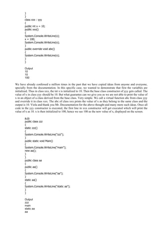 }
}
class xxx : yyy
{
public int x = 10;
public xxx()
{
System.Console.WriteLine(x);
x = 100;
System.Console.WriteLine(x);
}
public override void abc()
{
System.Console.WriteLine(x);
}
}
Output
10
10
100
We have already confessed a million times in the past that we have copied ideas from anyone and everyone,
specially from the documentation. In this specific case, we wanted to demonstrate that first the variables are
initialized. Thus in class xxx, the int x is initialized to 10. Then the base class constructor of yyy gets called. The
value of x in class yyy should be 10. But what guarantee can we give you as we are not able to print the value of
x in an object of a class derived from the base class. Very simple. We call a virtual function abc from class yyy
and override it in class xxx. The abc of class xxx prints the value of x as they belong to the same class and the
output is 10. Viola and thank you Mr. Documentation for the above thought and many more such ideas. Once all
code in the yyy constructor is executed, the first line in xxx constructor will get executed which will print the
value of x as 10. x is then initialized to 100, hence we see 100 as the new value of x, displayed on the screen.
a.cs
public class zzz
{
static zzz()
{
System.Console.WriteLine("zzz");
}
public static void Main()
{
System.Console.WriteLine("main");
new aa();
}
}
public class aa
{
public aa()
{
System.Console.WriteLine("aa");
}
static aa()
{
System.Console.WriteLine("static aa");
}
}
Output
zzz
main
static aa
aa
 