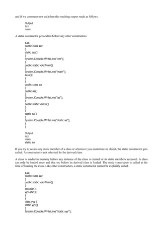 and if we comment new aa() then the resulting output reads as follows.
Output
zzz
main
A static constructor gets called before any other constructors.
a.cs
public class zzz
{
static zzz()
{
System.Console.WriteLine("zzz");
}
public static void Main()
{
System.Console.WriteLine("main");
aa.a();
}
}
public class aa
{
public aa()
{
System.Console.WriteLine("aa");
}
public static void a()
{
}
static aa()
{
System.Console.WriteLine("static aa");
}
}
Output
zzz
main
static aa
If you try to access any static member of a class or whenever you instantiate an object, the static constructor gets
called. A constructor is not inherited by the derived class.
A class is loaded in memory before any instance of the class is created or its static members accessed. A class
can only be loaded once and that too before its derived class is loaded. The static constructor is called at the
time of loading the class. Like other constructors, a static constructor cannot be explicitly called.
a.cs
public class zzz
{
public static void Main()
{
xxx.pqr();
yyy.abc();
}
}
class yyy {
static yyy()
{
System.Console.WriteLine("static yyy");
 