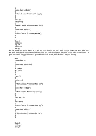 }
public static void abc()
{
System.Console.WriteLine("abc yyy");
}
}
class xxx {
static xxx()
{
System.Console.WriteLine("static xxx");
}
public static void pqr()
{
System.Console.WriteLine("pqr xxx");
}
}
Output
static xxx
pqr xxx
static yyy
abc yyy
Do not believe the above results as if you run them on your machine, your mileage may wary. This is because
C# does mandate the order of loading of classes and thus the order of execution of the static constructors. On
your machine if the yyy constructor gets executed first, do not panic. Blame it on your destiny.
a.cs
public class zzz
{
public static void Main()
{
yyy.abc();
xxx.pqr();
}
}
class xxx
{
static xxx()
{
System.Console.WriteLine("static xxx");
}
public static void pqr()
{
System.Console.WriteLine("pqr xxx");
}
}
class yyy : xxx
{
static yyy()
{
System.Console.WriteLine("static yyy");
}
public static void abc()
{
System.Console.WriteLine("abc yyy");
}
}
Output
static yyy
abc yyy
 