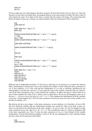 static xxx
pqr xxx
We have made only one small change in the above program. We have derived the class yyy from xxx. Since the
functions in each class are marked static, the program behaves in the same manner as before.The above order of
calls remains the same. If an object of the type is created, then the output will change. The reason being that
before the object of type yyy is created, xxx must be loaded. Hence the constructors will be called first.
a.cs
public class zzz
{
public static int x = yyy.y + 2;
static zzz()
{
System.Console.WriteLine("static zzz " + zzz.x + " " + yyy.y);
x = 500;
yyy.y = 600;
System.Console.WriteLine("static zzz " + zzz.x + " " + yyy.y);
}
public static void Main()
{
System.Console.WriteLine("main "+ zzz.x + " " + yyy.y);
}
}
class yyy
{
static yyy()
{
System.Console.WriteLine("static yyy " + zzz.x + " " + yyy.y);
y = 10;
zzz.x = 200;
System.Console.WriteLine("static yyy " + zzz.x + " " + yyy.y);
}
public static int y = zzz.x + 3; }
Output
static yyy 0 3
static yyy 200 10
static zzz 12 10
static zzz 500 600
main 500 600
Difficult code to understand and follow. C# first tries to load class zzz in memory as it contains the function
Main. Unfortunately it realizes that it has to first initialize the variable x before calling the static constructor of
zzz. It first initializes x to 0. Now note that this initialization of x to zero is extremely significant for our
understanding. To get the new value of x, C# now needs the value of the variable y from the class yyy. Before it
can call the static constructor of yyy it must initialize the variable y. It makes sure that y's value is first set to
zero. It then computes the value of zzz.x which is zero as stated above. We are yet left hanging in class zzz at
the line x = . As zzz.x is zero, the value of y is 0 + 3 i.e. 3. This completes the initialization of all the variables
in the class. All this happens first. Thus the static constructor of class yyy shows the value of the variable x as 0
and that of variable y as 3.
But hold on, the fun is yet to begin. In the static constructor, we now initialize y to 10 and the x of zzz to 200.
The next WriteLine confirms that our initializations actually were carried out. Then we go back to class zzz.
Here we come back to the initialization of the static variable x. As yyy.y is now 10 since we changed it in the
static constructor of yyy, the value of x is 10 + 2 i.e. 12. This overrides the value of x which we changed to 200
in the static constructor yyy. Now C# calls the static constructor of zzz as it has finished all the variable
initializations. Thus the first WriteLine displays 12 and 10. We are now changing both x and y and they display
the same values in the constructor and in Main.
a.cs
public class zzz
 