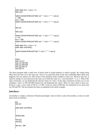 {
public static int x = yyy.y + 2;
static zzz()
{
System.Console.WriteLine("static zzz " + zzz.x + " " + yyy.y);
x = 500;
yyy.y = 600;
System.Console.WriteLine("static zzz " + zzz.x + " " + yyy.y);
}
}
class yyy
{
static yyy()
{
System.Console.WriteLine("static yyy " + zzz.x + " " + yyy.y);
y = 10;
zzz.x = 200;
System.Console.WriteLine("static yyy " + zzz.x + " " + yyy.y);
}
public static int y = zzz.x + 3;
public static void Main()
{
System.Console.WriteLine("main "+ zzz.x + " " + yyy.y);
}
}
Output
static zzz 2 0
static zzz 500 600
static yyy 500 503
static yyy 200 10
main 200 10
The above program adds a small twist. It bowls what in cricket parlance is called a googly. We simply bring
Main from the class zzz to the class yyy. Now C# as usual first starts at the class containing Main which now
happens to be yyy and not zzz. Here it has to first initialize all the variables in class yyy. We have only one. It
starts by setting y to zero and runs to the class zzz to fetch the value of x. x now become 0 + 2 i.e. 2. Then in the
static constructor, we are displaying the relevant values of x and y. In the static constructor of class zzz, we are
changing x and y to 500 and 600 respectively and displaying the values. When we move back to class yyy,
however, y gets a new value of 503 as x is 500. y loses its value of 600 that was initialized in zzz, hence you
see 500 and 503. The rest remains the same as explained in the earlier example.
Interfaces
An interface is simply a collection of function prototypes. Like we derive a class from another, so also we could
derive from an interface.
a.cs
class zzz
{
public static void Main()
{
}
}
interface ddd
{
void a1();
void a2();
}
class yyy : ddd
{
 