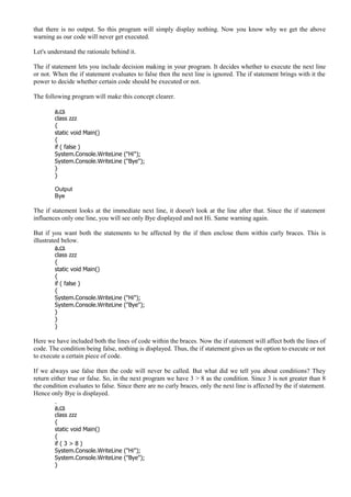 that there is no output. So this program will simply display nothing. Now you know why we get the above
warning as our code will never get executed.
Let's understand the rationale behind it.
The if statement lets you include decision making in your program. It decides whether to execute the next line
or not. When the if statement evaluates to false then the next line is ignored. The if statement brings with it the
power to decide whether certain code should be executed or not.
The following program will make this concept clearer.
a.cs
class zzz
{
static void Main()
{
if ( false )
System.Console.WriteLine ("Hi");
System.Console.WriteLine ("Bye");
}
}
Output
Bye
The if statement looks at the immediate next line, it doesn't look at the line after that. Since the if statement
influences only one line, you will see only Bye displayed and not Hi. Same warning again.
But if you want both the statements to be affected by the if then enclose them within curly braces. This is
illustrated below.
a.cs
class zzz
{
static void Main()
{
if ( false )
{
System.Console.WriteLine ("Hi");
System.Console.WriteLine ("Bye");
}
}
}
Here we have included both the lines of code within the braces. Now the if statement will affect both the lines of
code. The condition being false, nothing is displayed. Thus, the if statement gives us the option to execute or not
to execute a certain piece of code.
If we always use false then the code will never be called. But what did we tell you about conditions? They
return either true or false. So, in the next program we have 3 > 8 as the condition. Since 3 is not greater than 8
the condition evaluates to false. Since there are no curly braces, only the next line is affected by the if statement.
Hence only Bye is displayed.
a.cs
class zzz
{
static void Main()
{
if ( 3 > 8 )
System.Console.WriteLine ("Hi");
System.Console.WriteLine ("Bye");
}
 