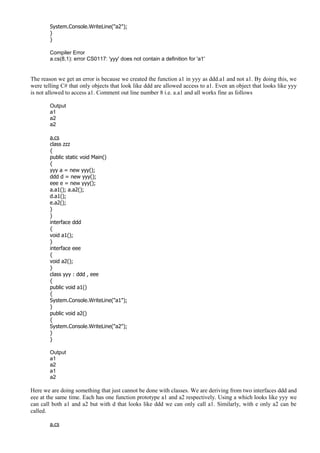 System.Console.WriteLine("a2");
}
}
Compiler Error
a.cs(8,1): error CS0117: 'yyy' does not contain a definition for 'a1'
The reason we get an error is because we created the function a1 in yyy as ddd.a1 and not a1. By doing this, we
were telling C# that only objects that look like ddd are allowed access to a1. Even an object that looks like yyy
is not allowed to access a1. Comment out line number 8 i.e. a.a1 and all works fine as follows
Output
a1
a2
a2
a.cs
class zzz
{
public static void Main()
{
yyy a = new yyy();
ddd d = new yyy();
eee e = new yyy();
a.a1(); a.a2();
d.a1();
e.a2();
}
}
interface ddd
{
void a1();
}
interface eee
{
void a2();
}
class yyy : ddd , eee
{
public void a1()
{
System.Console.WriteLine("a1");
}
public void a2()
{
System.Console.WriteLine("a2");
}
}
Output
a1
a2
a1
a2
Here we are doing something that just cannot be done with classes. We are deriving from two interfaces ddd and
eee at the same time. Each has one function prototype a1 and a2 respectively. Using a which looks like yyy we
can call both a1 and a2 but with d that looks like ddd we can only call a1. Similarly, with e only a2 can be
called.
a.cs
 