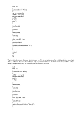 class zzz
{
public static void Main()
{
yyy a = new yyy();
ddd d = new yyy();
eee e = new yyy();
a.a1();
d.a1();
e.a1();
}
}
interface ddd
{
void a1();
}
interface eee
{
void a1();
}
class yyy : ddd , eee
{
public void a1()
{
System.Console.WriteLine("a1");
}
}
Output
a1
a1
a1
The two interfaces share the same function name a1. We do not get an error but yet things do not seem right.
Both d and e call the same a1 and there is only one implementation of the function a1. We would like to have
two a1's but we cannot have the same function defined twice in a class.
a.cs
class zzz
{
public static void Main()
{
ddd d = new yyy();
eee e = new yyy();
d.a1();
e.a1();
}
}
interface ddd
{
void a1();
}
interface eee
{
void a1();
}
class yyy : ddd , eee
{
void ddd.a1()
{
System.Console.WriteLine("ddd a1");
}
 