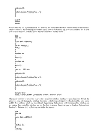 void eee.a1()
{
System.Console.WriteLine("eee a1");
}
}
Output
ddd a1
eee a1
We did what we had explained earlier. We prefaced the name of the function with the name of the interface.
Then we removed the modifier public and the object a which looked like yyy. Now each interface has its own
copy of a1 to be called. ddd.a1 is called the explicit interface member name.
a.cs
class zzz
{
public static void Main()
{
yyy a = new yyy();
a.a1();
}
}
interface ddd
{
void a1();
}
interface eee
{
void a1();
}
class yyy : ddd , eee
{
void ddd.a1()
{
System.Console.WriteLine("ddd a1");
}
void eee.a1()
{
System.Console.WriteLine("eee a1");
}
}
Compiler Error
a.cs(6,1): error CS0117: 'yyy' does not contain a definition for 'a1'
The reason we removed a was that once we have an explicit interface member, we cannot access it through the
class, it is done only through the interface. This make a lot of sense as there are two functions of the same name,
and C# does not know which one it should call. By prefacing the functions with the names of the interface, we
are making them part of the interface and not the class. In a sense they are private to the class. As there is no
function by the name of a1 in class yyy, we see the above error.
a.cs
class zzz
{
public static void Main()
{
}
}
interface ddd
{
void a1();
 