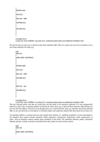 }
interface eee
{
void a1();
}
class yyy : ddd
{
void ddd.a1()
{
}
void eee.a1()
{
}
}
Compiler Error
a.cs(21,6): error CS0540: 'yyy.eee.a1()': containing class does not implement interface 'eee'
We get an error as class yyy is derived only from interface ddd. Thus we cannot use eee.a1() as interface eee is
not a base interface for class yyy.
a.cs
class zzz
{
public static void Main()
{
}
}
interface ddd
{
void a1();
}
class yyy : ddd
{
void ddd.a1()
{
}
}
class xxx : yyy
{
void ddd.a1()
{
}
}
Compiler Error
a.cs(19,6): error CS0540: 'xxx.ddd.a1()': containing class does not implement interface 'ddd'
The key concept earlier was that we could only use the name of an interface explicitly if it was categorically
stated as a base class. Anything indirect would not do. Here class yyy is derived from interface ddd and thus we
can use the form ddd.a1. However even though class xxx is derived from class yyy and thus also from interface
ddd, we are not allowed to write ddd.a1 as interface ddd is not explicitly stated in the derivation list of class xxx.
An interface defines a contract and can only contain four entities viz methods, properties, events and indexers.
An interface thus cannot contain constants, fields, operators, constructors, destructors, static constructors, or
types. Also an interface cannot contain static members of any kind. The modifiers abstract, public, protected,
internal, private, virtual, override are disallowed as they make no sense in this context.
a.cs
class zzz
{
public static void Main()
{
 