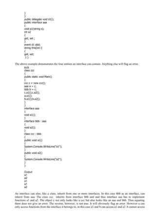 }
}
public delegate void d1();
public interface aaa
{
void a1(string s);
int a2
{
get; set ;
}
event d1 ddd;
string this[int i]
{
get; set;
} }
The above example demonstrates the four entities an interface can contain. Anything else will flag an error.
a.cs
class zzz
{
public static void Main()
{
ccc c = new ccc();
aaa a = c;
bbb b = c;
c.a1();c.a2();
a.a1();
b.a1();b.a2();
}
}
interface aaa
{
void a1();
}
interface bbb : aaa
{
void a2();
}
class ccc : bbb
{
public void a1()
{
System.Console.WriteLine("a1");
}
public void a2()
{
System.Console.WriteLine("a2");
}
}
Output
a1
a2
a1
a1
a2
An interface can also, like a class, inherit from one or more interfaces. In this case bbb as an interface, can
inherit from aaa. The class ccc inherits from interface bbb and and thus interface aaa has to implement
functions a1 and a2. The object c not only looks like a ccc but also looks like an aaa and bbb. Thus equating
them does not give an error. The reverse, however, is not true. It will obviously flag an error. However a can
only access functions from the interface it belongs to, in this case a1 and b can access a1 and a2. b cannot access
 