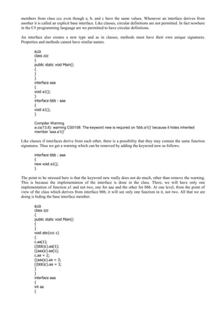 members from class ccc even though a, b, and c have the same values. Whenever an interface derives from
another it is called an explicit base interface. Like classes, circular definitions are not permitted. In fact nowhere
in the C# programming language are we permitted to have circular definitions.
An interface also creates a new type and as in classes, methods must have their own unique signatures.
Properties and methods cannot have similar names.
a.cs
class zzz
{
public static void Main()
{
}
}
interface aaa
{
void a1();
}
interface bbb : aaa
{
void a1();
}
Compiler Warning
a.cs(13,6): warning CS0108: The keyword new is required on 'bbb.a1()' because it hides inherited
member 'aaa.a1()'
Like classes if interfaces derive from each other, there is a possibility that they may contain the same function
signatures. Thus we get a warning which can be removed by adding the keyword new as follows.
interface bbb : aaa
{
new void a1();
}
The point to be stressed here is that the keyword new really does not do much, other than remove the warning.
This is because the implementation of the interface is done in the class. There, we will have only one
implementation of function a1 and not two, one for aaa and the other for bbb. At one level, from the point of
view of the class which derives from interface bbb, it will see only one function in it, not two. All that we are
doing is hiding the base interface member.
a.cs
class zzz
{
public static void Main()
{
}
void abc(ccc c)
{
c.aa(1);
((bbb)c).aa(1);
((aaa)c).aa(1);
c.aa = 2;
((aaa)c).aa = 3;
((bbb)c).aa = 3;
}
}
interface aaa
{
int aa
{
 