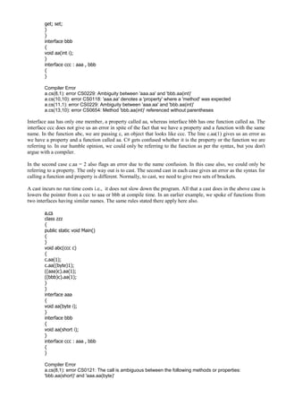 get; set;
}
}
interface bbb
{
void aa(int i);
}
interface ccc : aaa , bbb
{
}
Compiler Error
a.cs(8,1): error CS0229: Ambiguity between 'aaa.aa' and 'bbb.aa(int)'
a.cs(10,10): error CS0118: 'aaa.aa' denotes a 'property' where a 'method' was expected
a.cs(11,1): error CS0229: Ambiguity between 'aaa.aa' and 'bbb.aa(int)'
a.cs(13,10): error CS0654: Method 'bbb.aa(int)' referenced without parentheses
Interface aaa has only one member, a property called aa, whereas interface bbb has one function called aa. The
interface ccc does not give us an error in spite of the fact that we have a property and a function with the same
name. In the function abc, we are passing c, an object that looks like ccc. The line c.aa(1) gives us an error as
we have a property and a function called aa. C# gets confused whether it is the property or the function we are
referring to. In our humble opinion, we could only be referring to the function as per the syntax, but you don't
argue with a compiler.
In the second case c.aa = 2 also flags an error due to the name confusion. In this case also, we could only be
referring to a property. The only way out is to cast. The second cast in each case gives an error as the syntax for
calling a function and property is different. Normally, to cast, we need to give two sets of brackets.
A cast incurs no run time costs i.e., it does not slow down the program. All that a cast does in the above case is
lowers the pointer from a ccc to aaa or bbb at compile time. In an earlier example, we spoke of functions from
two interfaces having similar names. The same rules stated there apply here also.
a.cs
class zzz
{
public static void Main()
{
}
void abc(ccc c)
{
c.aa(1);
c.aa((byte)1);
((aaa)c).aa(1);
((bbb)c).aa(1);
}
}
interface aaa
{
void aa(byte i);
}
interface bbb
{
void aa(short i);
}
interface ccc : aaa , bbb
{
}
Compiler Error
a.cs(8,1): error CS0121: The call is ambiguous between the following methods or properties:
'bbb.aa(short)' and 'aaa.aa(byte)'
 