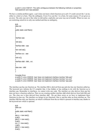 a.cs(9,1): error CS0121: The call is ambiguous between the following methods or properties:
'bbb.aa(short)' and 'aaa.aa(byte)'
We have a similar problem again. c.aa(1) does not know which function aa to call. C# could convert the 1 an int,
either to a short or a byte. Thus the ambiguity. Even if we cast the 1 to a byte, for some reason, C# yet gives us
an error. The only way out is like what we did earlier, explicitly cast your way out of trouble. When we cast, we
are restricting ourselves to only one method and thus no ambiguity.
a.cs
class zzz
{
public static void Main()
{
}
}
interface aaa
{
void aa();
}
interface bbb : aaa
{
new void aa();
}
interface ccc : aaa
{
void cc();
}
interface ddd : bbb , ccc
{
}
class eee : ddd
{
}
Compiler Error
a.cs(22,7): error CS0535: 'eee' does not implement interface member 'bbb.aa()'
a.cs(22,7): error CS0535: 'eee' does not implement interface member 'ccc.cc()'
a.cs(22,7): error CS0535: 'eee' does not implement interface member 'aaa.aa()'
The interface aaa has one function aa. The interface bbb is derived from aaa and also has one function called aa.
The keyword new informs the C# compiler that, it has hidden or has nothing to do with the function aa in
interface aaa. Remember in interfaces, we cannot write any code. The interface ccc also derives from aaa but
does not have a function called aa. Then we are creating another interface ddd which derives from both bbb and
ccc. The class eee is then derived from interface ddd. We get three errors as we have to implement three
functions in class eee. The interface ccc brings in two functions. One cc and the other aa from interface aa. The
interface bbb has only one function, aa which is different from the aa which is present in interface aaa, thanks to
the keyword new which is optional.
a.cs
class zzz
{
public static void Main()
{
aaa a = new eee();
a.aa();
bbb b = new eee();
b.aa();
ccc c = new eee();
c.aa();
ddd d = new eee();
d.aa();
 
