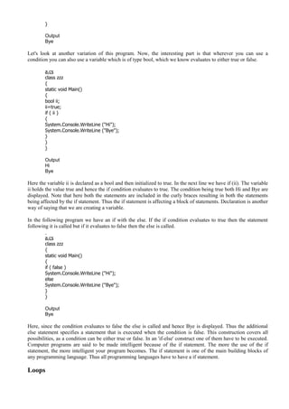 }
Output
Bye
Let's look at another variation of this program. Now, the interesting part is that wherever you can use a
condition you can also use a variable which is of type bool, which we know evaluates to either true or false.
a.cs
class zzz
{
static void Main()
{
bool ii;
ii=true;
if ( ii )
{
System.Console.WriteLine ("Hi");
System.Console.WriteLine ("Bye");
}
}
}
Output
Hi
Bye
Here the variable ii is declared as a bool and then initialized to true. In the next line we have if (ii). The variable
ii holds the value true and hence the if condition evaluates to true. The condition being true both Hi and Bye are
displayed. Note that here both the statements are included in the curly braces resulting in both the statements
being affected by the if statement. Thus the if statement is affecting a block of statements. Declaration is another
way of saying that we are creating a variable.
In the following program we have an if with the else. If the if condition evaluates to true then the statement
following it is called but if it evaluates to false then the else is called.
a.cs
class zzz
{
static void Main()
{
if ( false )
System.Console.WriteLine ("Hi");
else
System.Console.WriteLine ("Bye");
}
}
Output
Bye
Here, since the condition evaluates to false the else is called and hence Bye is displayed. Thus the additional
else statement specifies a statement that is executed when the condition is false. This construction covers all
possibilities, as a condition can be either true or false. In an 'if-else' construct one of them have to be executed.
Computer programs are said to be made intelligent because of the if statement. The more the use of the if
statement, the more intelligent your program becomes. The if statement is one of the main building blocks of
any programming language. Thus all programming languages have to have a if statement.
Loops
 