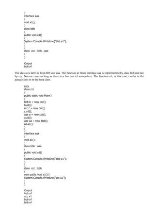 }
interface aaa
{
void a1();
}
class bbb
{
public void a1()
{
System.Console.WriteLine("bbb a1");
}
}
class ccc : bbb , aaa
{
}
Output
bbb a1
The class ccc derives from bbb and aaa. The function a1 from interface aaa is implemented by class bbb and not
by ccc. No one cares as long as there is a function a1 somewhere. The function a1, in this case, can be in the
actual class or in the base class.
a.cs
class zzz
{
public static void Main()
{
bbb b = new ccc();
b.a1();
ccc c = new ccc();
c.a1();
aaa a = new ccc();
a.a1();
aaa aa = new bbb();
aa.a1();
}
}
interface aaa
{
void a1();
}
class bbb : aaa
{
public void a1()
{
System.Console.WriteLine("bbb a1");
}
}
class ccc : bbb
{
new public void a1() {
System.Console.WriteLine("ccc a1");
}
}
Output
bbb a1
ccc a1
bbb a1
bbb a1
 