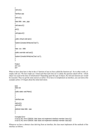 {
void a1();
}
interface aaa
{
void a1();
}
class bbb : aaa , ppp
{
void aaa.a1()
{
aa1();
}
void ppp.a1()
{
}
public virtual void aa1()
{
System.Console.WriteLine("aa1");
}
}
class ccc : bbb
{
public override void aa1()
{
System.Console.WriteLine("aa1 ccc");
}
}
Output
aa1 ccc
aa1
What we have done here is that in the a1 function of aaa we have called the function aa1. So in other words, a1
simply calls aa1. We have made aa1 virtual such that each time aa1 is called, the question asked will be - which
object was used at the time of initialization? Depending upon the type of object, the relevant function aa1 would
be executed. Thus we get the same answer as earlier. If we have to reimplement an interface, you can look at the
example earlier. C# forgets about the initial derivation.
a.cs
class zzz
{
public static void Main()
{
}
}
interface aaa
{
void a1();
void a2();
}
abstract class bbb : aaa
{
}
Compiler Error
a.cs(12,16): error CS0535: 'bbb' does not implement interface member 'aaa.a1()'
a.cs(12,16): error CS0535: 'bbb' does not implement interface member 'aaa.a2()'
Whenever we have a abstract class deriving from an interface, the class must implement all the methods of the
interface as follows.
 