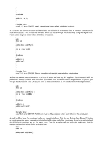 {
}
}
struct xxx
{
public int i = 10;
}
Compiler Error
a.cs(9,12): error CS0573: 'xxx.i': cannot have instance field initializers in structs
In a class we are allowed to create a field/variable and initialize it at the same time. A structure cannot contain
such initializations. Thus these fields must be initialized either through functions or by using the object itself.
Fields cannot be given initial values at the time of creation.
a.cs
class zzz
{
public static void Main()
{
xxx a = new xxx();
}
}
struct xxx
{
public int i;
public xxx()
{
}
}
Compiler Error
a.cs(11,8): error CS0568: Structs cannot contain explicit parameterless constructors
A class can contain many constructors. And even if we do not have any, C# supplies a free constructor with no
parameters. It's very different with structures. You cannot have a constructor with no parameters. If you do, you
will get the above error. Thus C# lets you have as many constructors as you like but none without parameters.
a.cs
class zzz
{
public static void Main() {
xxx a = new xxx(10);
}
}
struct xxx
{
public int i;
public xxx(int p) { }
}
Compiler Error
a.cs(10,8): error CS0171: Field 'xxx.i' must be fully assigned before control leaves the constructor
A small problem here. As mentioned earlier we cannot initialize a field like we do in a class. Hence C# insists
on constructors that accept parameters to initialize fields; at the end of the constructor if you have not initialized
the fields in the structure, we get the above error. Thus C# actually reads our code and makes sure that the
constructor initializes all the fields in the structure.
a.cs
class zzz
{
public static void Main()
 