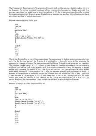 The if statement is the cornerstone of programming because it lends intelligence and a decision making power to
the language. The second important constituent of any programming language is a looping construct. In a
program many times you would need to repeat instructions. In C#, the for statement is one form of a loop that
lets you repeat statements. However, as we already know, a statement can also be a block of statements, thus it
also allows repetition of multiple statements.
Our next program explains the for loop.
a.cs
class zzz
{
static void Main()
{
int ii;
for ( ii = 1; ii <= 5; ii++)
System.Console.WriteLine ("Hi {0}", ii);
}
}
Output
Hi 1
Hi 2
Hi 3
Hi 4
Hi 5
The for has 2 semicolons as part of its syntax or rules. The statement up to the first semicolon is executed only
once. For the first time and only the first time ii is initialized to 1. Remember up to the first semicolon the
statement is executed only once. The statement enclosed within the first and second semicolon is a condition.
The condition checks whether ii <= 5 evaluates to true. Since this condition evaluates to true, the statement
within the open and the close braces gets executed. If the condition evaluates to false, the statement is ignored
and the loop terminates. The variable ii has a value 1 which is less than 5, so System.Console.WriteLine will be
called which displays 'Hi 1' as the value of ii is 1. After the statement gets executed, the last part of the for i.e.
from the second semicolon to the closing bracket gets executed. ii++ will increase the value of ii by 1, making it
2. The condition is checked again, is 2 <= 5. The answer here is true, so 'Hi 2' is displayed. And this roller
coaster goes on till the condition is false. When ii has the value 6, the condition checked is, is 6 <= 5. The
answer being false, the for terminates. This is how the for statement enables the repetition of code.
Our next example will further help to illustrate this.
a.cs
class zzz
{
static void Main()
{
int ii;
for ( ii = 1; ii <= 5; ii++)
System.Console.WriteLine ("Hi {0}", ii);
System.Console.WriteLine ("Hi {0}..", ii);
}
}
Output
Hi 1
Hi 2
Hi 3
Hi 4
Hi 5
Hi 6..
 