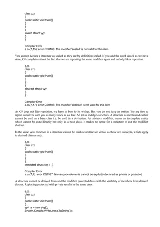class zzz
{
public static void Main()
{
}
}
sealed struct yyy
{
}
Compiler Error
a.cs(7,15): error CS0106: The modifier 'sealed' is not valid for this item
You cannot declare a structure as sealed as they are by definition sealed. If you add the word sealed as we have
done, C# complains about the fact that we are repeating the same modifier again and nobody likes repetition.
a.cs
class zzz
{
public static void Main()
{
}
}
abstract struct yyy
{
}
Compiler Error
a.cs(7,17): error CS0106: The modifier 'abstract' is not valid for this item
As C# does not like repetition, we have to bow to its wishes. But you do not have an option. We are free to
repeat ourselves with you as many times as we like. So let us indulge ourselves. A structure as mentioned earlier
cannot be used as a base class i.e. be used in a derivation. An abstract modifier, means an incomplete entity
which cannot be used directly but only as a base class. It makes no sense for a structure to use the modifier
abstract.
In the same vein, function in a structure cannot be marked abstract or virtual as these are concepts, which apply
to derived classes only.
a.cs
class zzz
{
public static void Main()
{
}
}
protected struct xxx { }
Compiler Error
a.cs(7,1): error CS1527: Namespace elements cannot be explicitly declared as private or protected
A structure cannot be derived from and the modifier protected deals with the visibility of members from derived
classes. Replacing protected with private results in the same error.
a.cs
class zzz
{
public static void Main()
{
yyy a = new yyy();
System.Console.WriteLine(a.ToString());
 