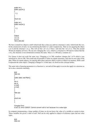 public int i;
public yyy(int j)
{
i = j;
}
}
struct xxx
{
public int i;
public xxx(int j)
{
i = j;
}
}
Output
1 2 1 2
2 2 2 2
100 2 200 200
We have created two objects a and b which look like a class yyy and two structures x and y which look like xxx.
In the constructors of each, we are initializing the field i to 1 and 2 respectively. Then we are equating the object
a to b and the structure x to y. This will set the i of x to 2 from 1 and also the i of a to 2. Thus the second
WriteLine displays all two's. We are now changing the i of x, which is a structure to 100 and we realize that the
i of y, the structure it was initialized to remains the same. Thus x.i is 100 and y.i remains at 2.
For classes it does not work the same way. Changing a.i to 200, somehow changes the i of b which a was
initialized to, also to 200. This could only be possible if when we equate structures, each has its own copy of the
data. When we equate objects, no copying takes place and now object a refers to object b in memory. Both a and
b represent the same object. Changing a changes b. A little later, we dwell on this concept further.
The same rules of passing parameters to a function i.e. out and ref that apply to an int also apply to a structure as
int is also a structure internally.
a.cs
class zzz
{
public static void Main()
{
xxx x;
yyy a;
x=null;
a=null;
}
}
class yyy
{
}
struct xxx
{
}
Compiler Error
a.cs(7,3): error CS0037: Cannot convert null to 'xxx' because it is a value type
In computer programming, a large number of times we do not know the value of a variable at a point in time.
These variables are given a value of null. Null can be only applied to objects of reference types and not value
types.
a.cs
class zzz
 