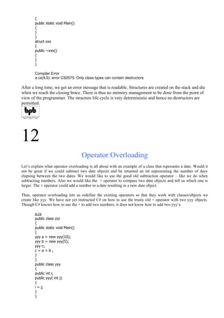 {
public static void Main()
{
}
}
struct xxx
{
public ~xxx()
{
}
}
Compiler Error
a.cs(9,9): error CS0575: Only class types can contain destructors
After a long time, we get an error message that is readable. Structures are created on the stack and die
when we reach the closing brace. There is thus no memory management to be done from the point of
view of the programmer. The structure life cycle is very deterministic and hence no destructors are
permitted.
12
Operator Overloading
Let’s explain what operator overloading is all about with an example of a class that represents a date. Would it
not be great if we could subtract two date objects and be returned an int representing the number of days
elapsing between the two dates. We would like to use the good old subtraction operator – like we do when
subtracting numbers. Also we would like the > operator to compare two date objects and tell us which one is
larger. The + operator could add a number to a date resulting in a new date object.
Thus, operator overloading lets us redefine the existing operators so that they work with classes/objects we
create like yyy. We have not yet instructed C# on how to use the trusty old + operator with two yyy objects.
Though C# knows how to use the + to add two numbers, it does not know how to add two yyy’s.
a.cs
public class zzz
{
public static void Main()
{
yyy a = new yyy(10);
yyy b = new yyy(5);
yyy c;
c = a + b ;
}
}
public class yyy
{
public int i;
public yyy( int j)
{
i = j;
}
}
 