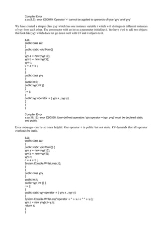 Compiler Error
a.cs(8,5): error CS0019: Operator ‘+’ cannot be applied to operands of type ‘yyy’ and ‘yyy’
We have created a simple class yyy which has one instance variable i which will distinguish different instances
of yyy from each other. The constructor with an int as a parameter initializes i. We have tried to add two objects
that look like yyy which does not go down well with C# and it objects to it.
a.cs
public class zzz
{
public static void Main()
{
yyy a = new yyy(10);
yyy b = new yyy(5);
yyy c;
c = a + b ;
}
}
public class yyy
{
public int i;
public yyy( int j)
{
i = j;
}
public yyy operator + ( yyy x , yyy y)
{
}
}
Compiler Error
a.cs(18,12): error CS0558: User-defined operators ‘yyy.operator +(yyy, yyy)’ must be declared static
and public
Error messages can be at times helpful. Our operator + is public but not static. C# demands that all operator
overloads be static.
a.cs
public class zzz
{
public static void Main() {
yyy a = new yyy(10);
yyy b = new yyy(5);
yyy c;
c = a + b ;
System.Console.WriteLine(c.i);
}
}
public class yyy
{
public int i;
public yyy( int j) {
i = j;
}
public static yyy operator + ( yyy x , yyy y)
{
System.Console.WriteLine(“operator + “ + x.i + “ “ + y.i);
yyy z = new yyy(x.i+y.i);
return z;
}
}
 
