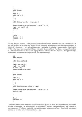 }
}
public class yyy
{
public int i;
public yyy( int j)
{
i = j;
}
public static yyy operator + ( yyy x , yyy y)
{
System.Console.WriteLine(“operator + “ + x.i + “ “ + y.i);
yyy z = new yyy(x.i+y.i);
return z;
}
}
Output
Operator + 10 5
Operator + 15 2
17
The only change is d = a + b + c. C# gets easily confused with complex statements so it does not read all of it. It
sees two operators on the same line. In this case, the same plus. An internal rule tells it to read the plus left to
right i.e. it will only see a + b. It will call the operator + with x.i as 10 and y.i as 5 because a’s i is 10 and b’s i is
5. This will create a temporary object like yyy whose i is 15, lets call it zz. The object z is very different from
zz. C# then evaluates zz + c. Thus x.i will display 15 and y.i will have the value of c.i i.e. 2. To support multiple
invocations of the operator on a single line, the code does not change.
a.cs
public class zzz
{
public static void Main()
{
yyy a = new yyy(10);
yyy b = new yyy(5);
int d = a + b ;
System.Console.WriteLine(d);
}
}
public class yyy
{
public int i;
public yyy( int j)
{
i = j;
}
public static int operator + ( yyy x , yyy y)
{
System.Console.WriteLine(“operator + “ + x.i + “ “ + y.i);
return x.i + y.i;
}
}
Output
operator + 10 5
15
C# does not and will never understand what addition of two yyy’s is all about. It is in your hands to decide what
the code accomplishes. You decide whether the overloaded + returns a yyy or an int object. The class yyy is
your creation not C#’s. Hence you decide what addition means in the context of a yyy class. In this case, we are
returning an int unlike earlier where we returned a yyy.
 