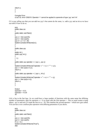 return z;
}
}
Compiler Error
a.cs(7,9): error CS0019: Operator ‘+’ cannot be applied to operands of type ‘yyy’ and ‘int’
C# is now telling you that you can add two yyy’s but cannot do the same, i.e. add a yyy and an int as we have
not told C# how to do so.
a.cs
public class zzz
{
public static void Main()
{
yyy a = new yyy(10);
yyy b = new yyy(5);
yyy d = a + b + 20;
System.Console.WriteLine(d.i);
}
}
public class yyy
{
public int i;
public yyy( int j)
{
i = j;
}
public static yyy operator + ( yyy x , yyy y)
{
System.Console.WriteLine(“operator + “ + x.i + “ “ + y.i);
yyy z = new yyy(x.i+y.i);
return z;
}
public static yyy operator + ( yyy x , int y)
{
System.Console.WriteLine(“operator + “ + x.i + “ “ + y);
yyy z = new yyy(x.i+y);
return z;
}
}
Output
Operator + 10 5
Operator + 15 20
35
Life is fun in the fast lane. As we could have a large number of functions with the same name but differing
number of parameters, ditto for operators. a + b as usual calls the first operator +. This as usual creates a temp
object, say zz and now C# reads the line as zz + 20. This matches the second operator + which now gets called.
You can have over a million plus operators with differing parameters if you desire.
a.cs
public class zzz
{
public static void Main()
{
yyy a = new yyy(10);
yyy b = new yyy(5);
if ( a > b )
System.Console.WriteLine(“true”);
else
 