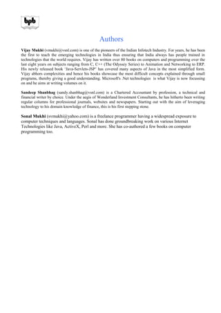 Authors
Vijay Mukhi (vmukhi@vsnl.com) is one of the pioneers of the Indian Infotech Industry. For years, he has been
the first to teach the emerging technologies in India thus ensuring that India always has people trained in
technologies that the world requires. Vijay has written over 80 books on computers and programming over the
last eight years on subjects ranging from C, C++ (The Odyssey Series) to Animation and Networking to ERP.
His newly released book ‘Java-Servlets-JSP’ has covered many aspects of Java in the most simplified form.
Vijay abhors complexities and hence his books showcase the most difficult concepts explained through small
programs, thereby giving a good understanding. Microsoft's .Net technologies is what Vijay is now focussing
on and he aims at writing volumes on it.
Sandeep Shanbhag (sandy.shanbhag@vsnl.com) is a Chartered Accountant by profession, a technical and
financial writer by choice. Under the aegis of Wonderland Investment Consultants, he has hitherto been writing
regular columns for professional journals, websites and newspapers. Starting out with the aim of leveraging
technology to his domain knowledge of finance, this is his first stepping stone.
Sonal Mukhi (svmukhi@yahoo.com) is a freelance programmer having a widespread exposure to
computer techniques and languages. Sonal has done groundbreaking work on various Internet
Technologies like Java, ActiveX, Perl and more. She has co-authored a few books on computer
programming too.
 