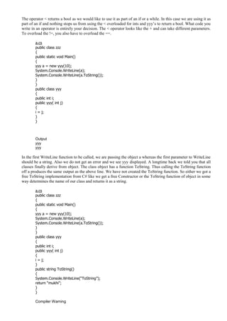 The operator < returns a bool as we would like to use it as part of an if or a while. In this case we are using it as
part of an if and nothing stops us from using the < overloaded for ints and yyy’s to return a bool. What code you
write in an operator is entirely your decision. The < operator looks like the + and can take different parameters.
To overload the !=, you also have to overload the ==.
a.cs
public class zzz
{
public static void Main()
{
yyy a = new yyy(10);
System.Console.WriteLine(a);
System.Console.WriteLine(a.ToString());
}
}
public class yyy
{
public int i;
public yyy( int j)
{
i = j;
}
}
Output
yyy
yyy
In the first WriteLine function to be called, we are passing the object a whereas the first parameter to WriteLine
should be a string. Also we do not get an error and we see yyy displayed. A longtime back we told you that all
classes finally derive from object. The class object has a function ToString. Thus calling the ToString function
off a produces the same output as the above line. We have not created the ToString function. So either we got a
free ToString implementation from C# like we get a free Constructor or the ToString function of object in some
way determines the name of our class and returns it as a string.
a.cs
public class zzz
{
public static void Main()
{
yyy a = new yyy(10);
System.Console.WriteLine(a);
System.Console.WriteLine(a.ToString());
}
}
public class yyy
{
public int i;
public yyy( int j)
{
i = j;
}
public string ToString()
{
System.Console.WriteLine(“ToString”);
return “mukhi”;
}
}
Compiler Warning
 