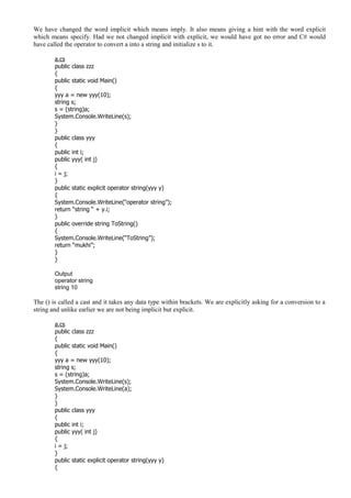 We have changed the word implicit which means imply. It also means giving a hint with the word explicit
which means specify. Had we not changed implicit with explicit, we would have got no error and C# would
have called the operator to convert a into a string and initialize s to it.
a.cs
public class zzz
{
public static void Main()
{
yyy a = new yyy(10);
string s;
s = (string)a;
System.Console.WriteLine(s);
}
}
public class yyy
{
public int i;
public yyy( int j)
{
i = j;
}
public static explicit operator string(yyy y)
{
System.Console.WriteLine(“operator string”);
return “string “ + y.i;
}
public override string ToString()
{
System.Console.WriteLine(“ToString”);
return “mukhi”;
}
}
Output
operator string
string 10
The () is called a cast and it takes any data type within brackets. We are explicitly asking for a conversion to a
string and unlike earlier we are not being implicit but explicit.
a.cs
public class zzz
{
public static void Main()
{
yyy a = new yyy(10);
string s;
s = (string)a;
System.Console.WriteLine(s);
System.Console.WriteLine(a);
}
}
public class yyy
{
public int i;
public yyy( int j)
{
i = j;
}
public static explicit operator string(yyy y)
{
 