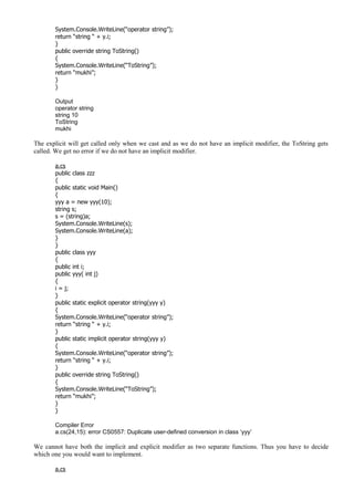 System.Console.WriteLine(“operator string”);
return “string “ + y.i;
}
public override string ToString()
{
System.Console.WriteLine(“ToString”);
return “mukhi”;
}
}
Output
operator string
string 10
ToString
mukhi
The explicit will get called only when we cast and as we do not have an implicit modifier, the ToString gets
called. We get no error if we do not have an implicit modifier.
a.cs
public class zzz
{
public static void Main()
{
yyy a = new yyy(10);
string s;
s = (string)a;
System.Console.WriteLine(s);
System.Console.WriteLine(a);
}
}
public class yyy
{
public int i;
public yyy( int j)
{
i = j;
}
public static explicit operator string(yyy y)
{
System.Console.WriteLine(“operator string”);
return “string “ + y.i;
}
public static implicit operator string(yyy y)
{
System.Console.WriteLine(“operator string”);
return “string “ + y.i;
}
public override string ToString()
{
System.Console.WriteLine(“ToString”);
return “mukhi”;
}
}
Compiler Error
a.cs(24,15): error CS0557: Duplicate user-defined conversion in class ‘yyy’
We cannot have both the implicit and explicit modifier as two separate functions. Thus you have to decide
which one you would want to implement.
a.cs
 