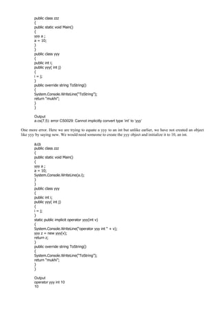 public class zzz
{
public static void Main()
{
yyy a ;
a = 10;
}
}
public class yyy
{
public int i;
public yyy( int j)
{
i = j;
}
public override string ToString()
{
System.Console.WriteLine(“ToString”);
return “mukhi”;
}
}
Output
a.cs(7,5): error CS0029: Cannot implicitly convert type ‘int’ to ‘yyy’
One more error. Here we are trying to equate a yyy to an int but unlike earlier, we have not created an object
like yyy by saying new. We would need someone to create the yyy object and initialize it to 10, an int.
a.cs
public class zzz
{
public static void Main()
{
yyy a ;
a = 10;
System.Console.WriteLine(a.i);
}
}
public class yyy
{
public int i;
public yyy( int j)
{
i = j;
}
static public implicit operator yyy(int v)
{
System.Console.WriteLine(“operator yyy int “ + v);
yyy z = new yyy(v);
return z;
}
public override string ToString()
{
System.Console.WriteLine(“ToString”);
return “mukhi”;
}
}
Output
operator yyy int 10
10
 